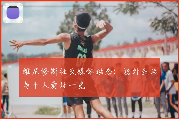 维尼修斯社交媒体动态:场外生活与个人爱好一览