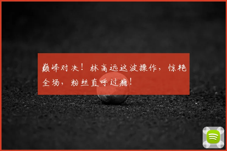 巅峰对决!林高远这波操作,惊艳全场,粉丝直呼过瘾!