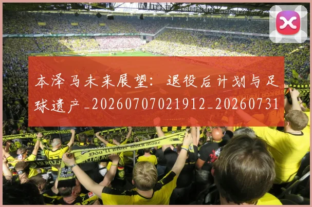 本泽马未来展望：退役后计划与足球遗产_20260707021912_20260731174429
