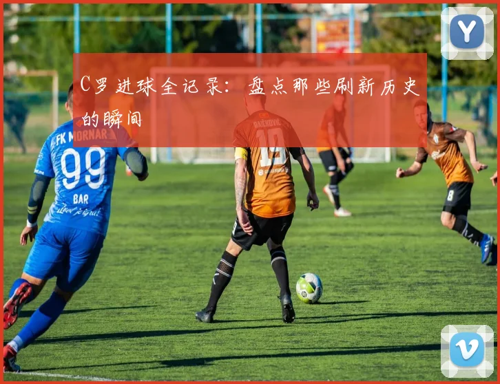 C罗进球全记录：盘点那些刷新历史的瞬间