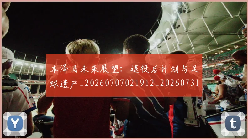 本泽马未来展望:退役后计划与足球遗产_20260707021912_20260731174429