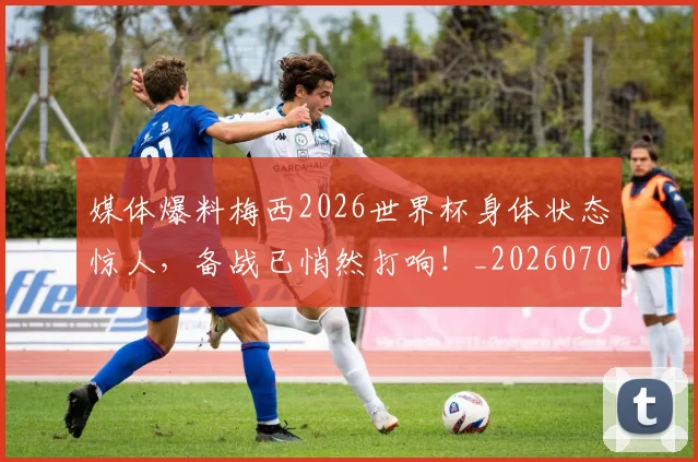 媒体爆料梅西2026世界杯身体状态惊人,备战已悄然打响!_20260703233144