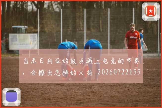 当尼日利亚的鼓点遇上电竞的节奏，会擦出怎样的火花_20260722155538