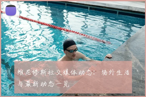 维尼修斯社交媒体动态：场外生活与最新动态一览