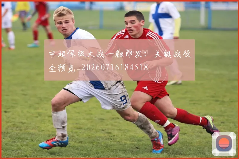 中超保级大战一触即发:关键战役全预览_20260716184518