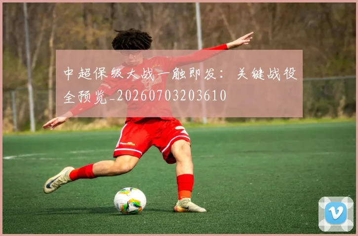 中超保级大战一触即发:关键战役全预览_20260703203610