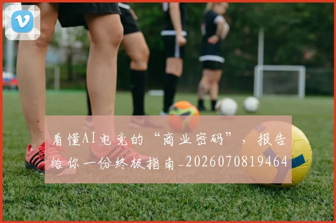 看懂AI电竞的“商业密码”,报告给你一份终极指南_20260708194647