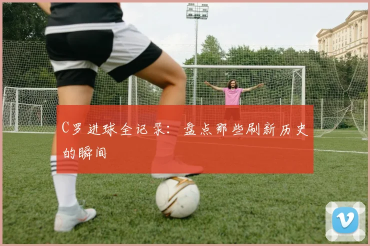 C罗进球全记录：盘点那些刷新历史的瞬间