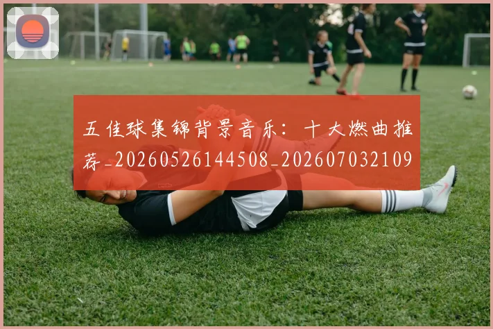 五佳球集锦背景音乐：十大燃曲推荐_20260526144508_20260703210937_20260716193055
