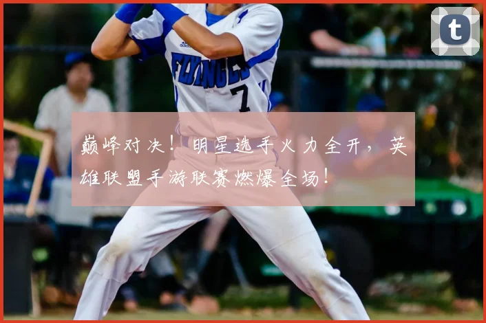 巅峰对决！明星选手火力全开，英雄联盟手游联赛燃爆全场！