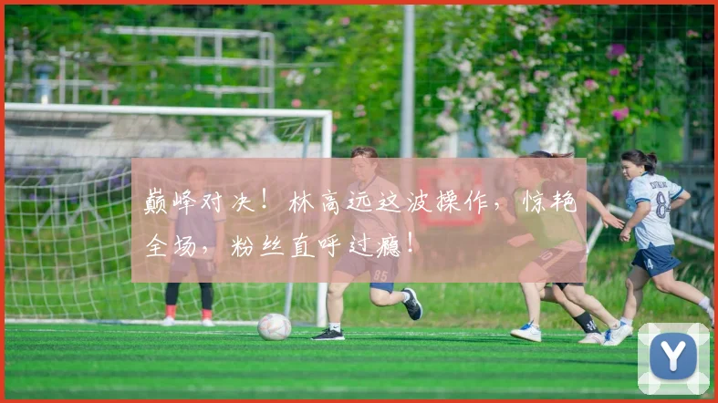 巅峰对决！林高远这波操作，惊艳全场，粉丝直呼过瘾！