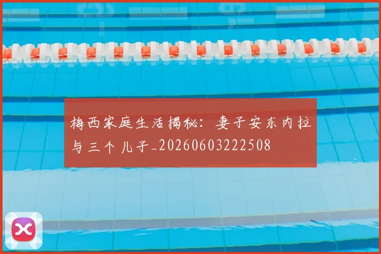 梅西家庭生活揭秘:妻子安东内拉与三个儿子_20260603222508