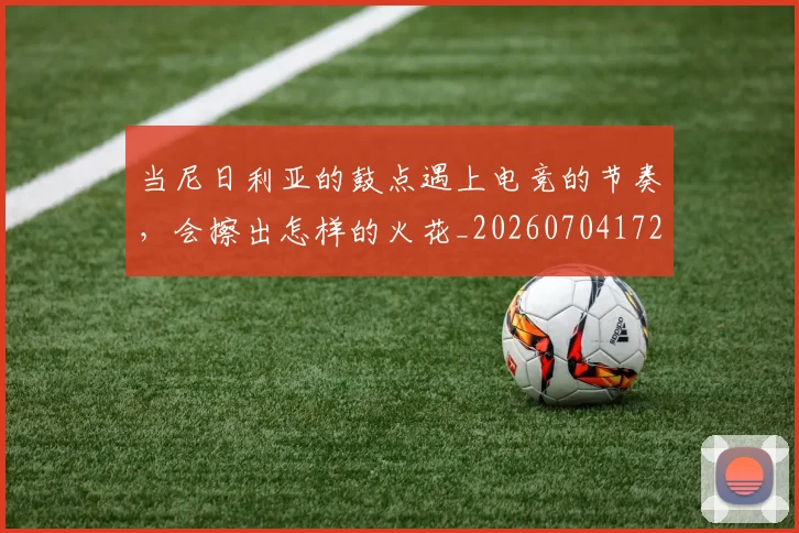 当尼日利亚的鼓点遇上电竞的节奏,会擦出怎样的火花_20260704172017