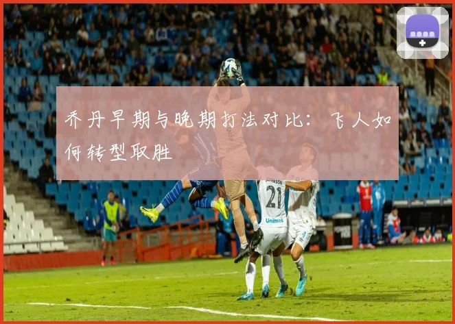 乔丹早期与晚期打法对比：飞人如何转型取胜