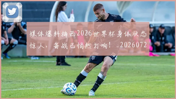 媒体爆料梅西2026世界杯身体状态惊人，备战已悄然打响！_20260720192617