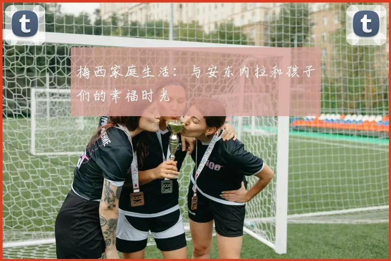 梅西家庭生活：与安东内拉和孩子们的幸福时光