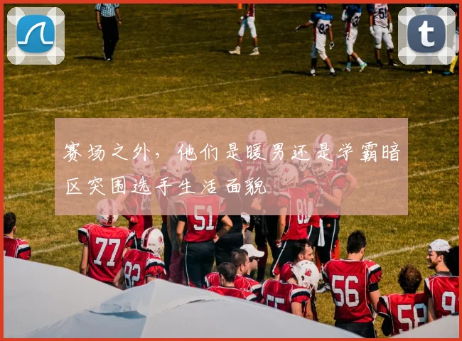 赛场之外,他们是暖男还是学霸暗区突围选手生活面貌