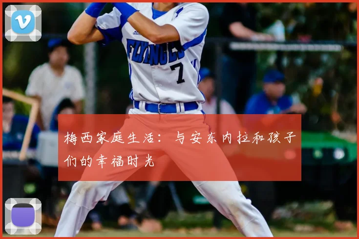 梅西家庭生活:与安东内拉和孩子们的幸福时光